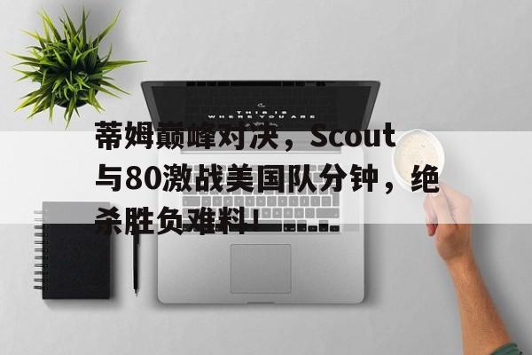 九游体育-关于蒂姆巅峰对决，Scout与80激战美国队分钟，绝杀胜负难料！的信息